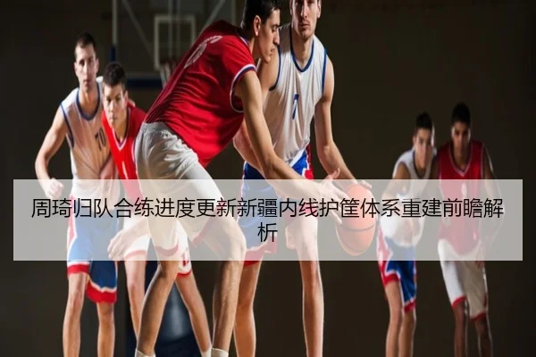 周琦归队合练进度更新新疆内线护筐体系重建前瞻解析