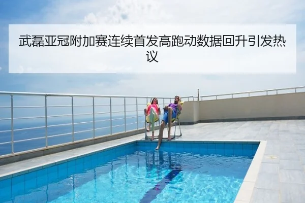 武磊亚冠附加赛连续首发高跑动数据回升引发热议