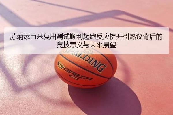 苏炳添百米复出测试顺利起跑反应提升引热议背后的竞技意义与未来展望