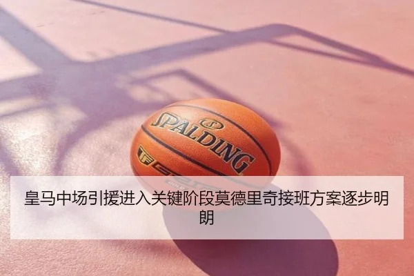 皇马中场引援进入关键阶段莫德里奇接班方案逐步明朗