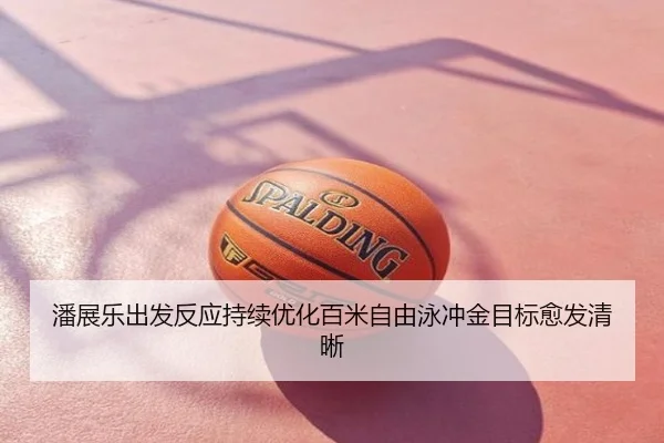 潘展乐出发反应持续优化百米自由泳冲金目标愈发清晰